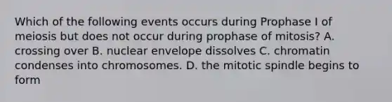 Which of the following events occurs during Prophase I of meiosis but does not occur during prophase of mitosis? A. crossing over B. nuclear envelope dissolves C. chromatin condenses into chromosomes. D. the mitotic spindle begins to form