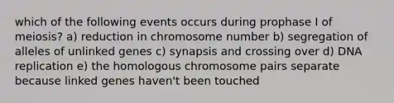 which of the following events occurs during prophase I of meiosis? a) reduction in chromosome number b) segregation of alleles of unlinked genes c) synapsis and crossing over d) DNA replication e) the homologous chromosome pairs separate because linked genes haven't been touched