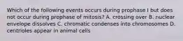 Which of the following events occurs during prophase I but does not occur during prophase of mitosis? A. crossing over B. nuclear envelope dissolves C. chromatic condenses into chromosomes D. centrioles appear in animal cells