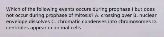 Which of the following events occurs during prophase I but does not occur during prophase of mitosis? A. crossing over B. nuclear envelope dissolves C. chromatic condenses into chromosomes D. centrioles appear in animal cells