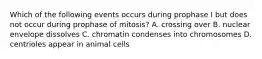 Which of the following events occurs during prophase I but does not occur during prophase of mitosis? A. crossing over B. nuclear envelope dissolves C. chromatin condenses into chromosomes D. centrioles appear in animal cells