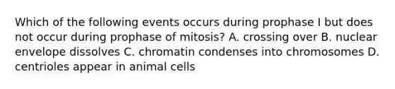 Which of the following events occurs during prophase I but does not occur during prophase of mitosis? A. crossing over B. nuclear envelope dissolves C. chromatin condenses into chromosomes D. centrioles appear in animal cells