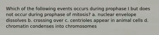 Which of the following events occurs during prophase I but does not occur during prophase of mitosis? a. nuclear envelope dissolves b. crossing over c. centrioles appear in animal cells d. chromatin condenses into chromosomes