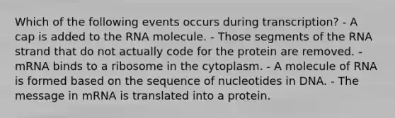 Which of the following events occurs during transcription? - A cap is added to the RNA molecule. - Those segments of the RNA strand that do not actually code for the protein are removed. - mRNA binds to a ribosome in the cytoplasm. - A molecule of RNA is formed based on the sequence of nucleotides in DNA. - The message in mRNA is translated into a protein.