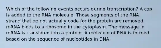 Which of the following events occurs during transcription? A cap is added to the RNA molecule. Those segments of the RNA strand that do not actually code for the protein are removed. mRNA binds to a ribosome in the cytoplasm. The message in mRNA is translated into a protein. A molecule of RNA is formed based on the sequence of nucleotides in DNA.