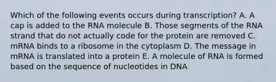 Which of the following events occurs during transcription? A. A cap is added to the RNA molecule B. Those segments of the RNA strand that do not actually code for the protein are removed C. mRNA binds to a ribosome in the cytoplasm D. The message in mRNA is translated into a protein E. A molecule of RNA is formed based on the sequence of nucleotides in DNA