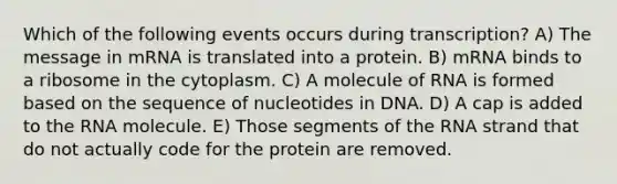 Which of the following events occurs during transcription? A) The message in mRNA is translated into a protein. B) mRNA binds to a ribosome in the cytoplasm. C) A molecule of RNA is formed based on the sequence of nucleotides in DNA. D) A cap is added to the RNA molecule. E) Those segments of the RNA strand that do not actually code for the protein are removed.