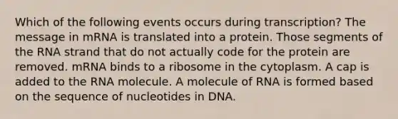 Which of the following events occurs during transcription? The message in mRNA is translated into a protein. Those segments of the RNA strand that do not actually code for the protein are removed. mRNA binds to a ribosome in the cytoplasm. A cap is added to the RNA molecule. A molecule of RNA is formed based on the sequence of nucleotides in DNA.