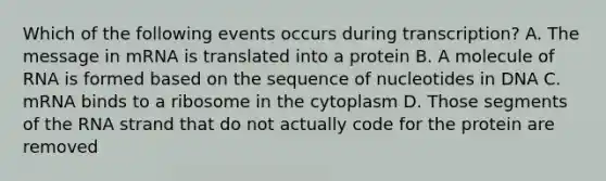 Which of the following events occurs during transcription? A. The message in mRNA is translated into a protein B. A molecule of RNA is formed based on the sequence of nucleotides in DNA C. mRNA binds to a ribosome in the cytoplasm D. Those segments of the RNA strand that do not actually code for the protein are removed