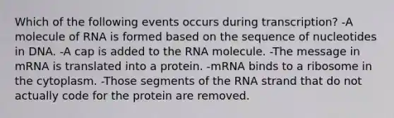 Which of the following events occurs during transcription? -A molecule of RNA is formed based on the sequence of nucleotides in DNA. -A cap is added to the RNA molecule. -The message in mRNA is translated into a protein. -mRNA binds to a ribosome in the cytoplasm. -Those segments of the RNA strand that do not actually code for the protein are removed.