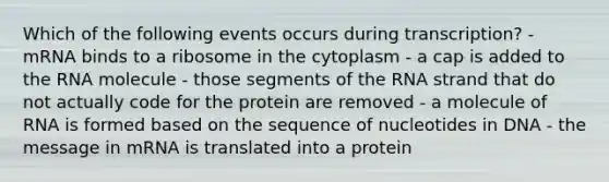 Which of the following events occurs during transcription? - mRNA binds to a ribosome in the cytoplasm - a cap is added to the RNA molecule - those segments of the RNA strand that do not actually code for the protein are removed - a molecule of RNA is formed based on the sequence of nucleotides in DNA - the message in mRNA is translated into a protein