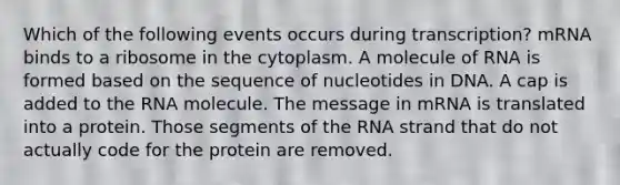 Which of the following events occurs during transcription? mRNA binds to a ribosome in the cytoplasm. A molecule of RNA is formed based on the sequence of nucleotides in DNA. A cap is added to the RNA molecule. The message in mRNA is translated into a protein. Those segments of the RNA strand that do not actually code for the protein are removed.