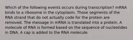 Which of the following events occurs during transcription? mRNA binds to a ribosome in the cytoplasm. Those segments of the RNA strand that do not actually code for the protein are removed. The message in mRNA is translated into a protein. A molecule of RNA is formed based on the sequence of nucleotides in DNA. A cap is added to the RNA molecule.