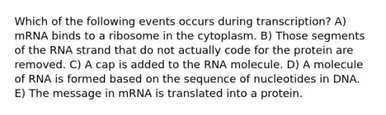 Which of the following events occurs during transcription? A) mRNA binds to a ribosome in the cytoplasm. B) Those segments of the RNA strand that do not actually code for the protein are removed. C) A cap is added to the RNA molecule. D) A molecule of RNA is formed based on the sequence of nucleotides in DNA. E) The message in mRNA is translated into a protein.