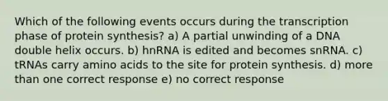 Which of the following events occurs during the transcription phase of protein synthesis? a) A partial unwinding of a DNA double helix occurs. b) hnRNA is edited and becomes snRNA. c) tRNAs carry amino acids to the site for protein synthesis. d) more than one correct response e) no correct response