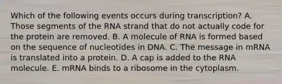 Which of the following events occurs during transcription? A. Those segments of the RNA strand that do not actually code for the protein are removed. B. A molecule of RNA is formed based on the sequence of nucleotides in DNA. C. The message in mRNA is translated into a protein. D. A cap is added to the RNA molecule. E. mRNA binds to a ribosome in the cytoplasm.