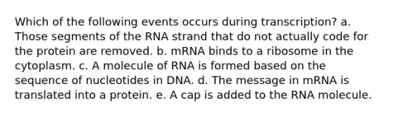 Which of the following events occurs during transcription? a. Those segments of the RNA strand that do not actually code for the protein are removed. b. mRNA binds to a ribosome in the cytoplasm. c. A molecule of RNA is formed based on the sequence of nucleotides in DNA. d. The message in mRNA is translated into a protein. e. A cap is added to the RNA molecule.