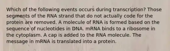 Which of the following events occurs during transcription? Those segments of the RNA strand that do not actually code for the protein are removed. A molecule of RNA is formed based on the sequence of nucleotides in DNA. mRNA binds to a ribosome in the cytoplasm. A cap is added to the RNA molecule. The message in mRNA is translated into a protein.