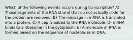 Which of the following events occurs during transcription? A) Those segments of the RNA strand that do not actually code for the protein are removed. B) The message in mRNA is translated into a protein. C) A cap is added to the RNA molecule. D) mRNA binds to a ribosome in the cytoplasm. E) A molecule of RNA is formed based on the sequence of nucleotides in DNA.