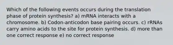 Which of the following events occurs during the translation phase of protein synthesis? a) mRNA interacts with a chromosome. b) Codon-anticodon base pairing occurs. c) rRNAs carry amino acids to the site for protein synthesis. d) more than one correct response e) no correct response