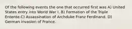 Of the following events the one that occurred first was A) United States entry into World War I. B) Formation of the Triple Entente.C) Assassination of Archduke Franz Ferdinand. D) German invasion of France.