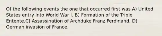 Of the following events the one that occurred first was A) United States entry into World War I. B) Formation of the Triple Entente.C) Assassination of Archduke Franz Ferdinand. D) German invasion of France.