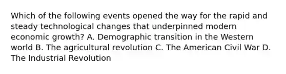 Which of the following events opened the way for the rapid and steady technological changes that underpinned modern economic growth? A. Demographic transition in the Western world B. The agricultural revolution C. The American Civil War D. The Industrial Revolution