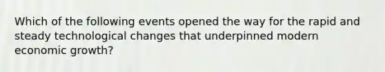 Which of the following events opened the way for the rapid and steady technological changes that underpinned modern economic growth?