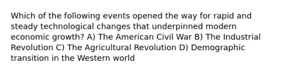 Which of the following events opened the way for rapid and steady technological changes that underpinned modern economic growth? A) The American Civil War B) The Industrial Revolution C) The Agricultural Revolution D) Demographic transition in the Western world