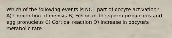 Which of the following events is NOT part of oocyte activation? A) Completion of meiosis B) Fusion of the sperm pronucleus and egg pronucleus C) Cortical reaction D) Increase in oocyte's metabolic rate