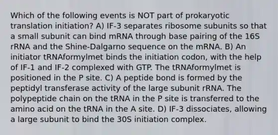 Which of the following events is NOT part of prokaryotic translation initiation? A) IF-3 separates ribosome subunits so that a small subunit can bind mRNA through base pairing of the 16S rRNA and the Shine-Dalgarno sequence on the mRNA. B) An initiator tRNAformylmet binds the initiation codon, with the help of IF-1 and IF-2 complexed with GTP. The tRNAformylmet is positioned in the P site. C) A peptide bond is formed by the peptidyl transferase activity of the large subunit rRNA. The polypeptide chain on the tRNA in the P site is transferred to the amino acid on the tRNA in the A site. D) IF-3 dissociates, allowing a large subunit to bind the 30S initiation complex.