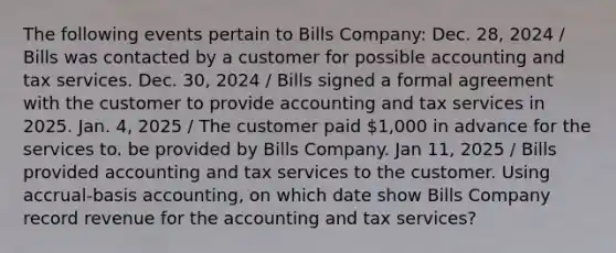 The following events pertain to Bills Company: Dec. 28, 2024 / Bills was contacted by a customer for possible accounting and tax services. Dec. 30, 2024 / Bills signed a formal agreement with the customer to provide accounting and tax services in 2025. Jan. 4, 2025 / The customer paid 1,000 in advance for the services to. be provided by Bills Company. Jan 11, 2025 / Bills provided accounting and tax services to the customer. Using accrual-basis accounting, on which date show Bills Company record revenue for the accounting and tax services?