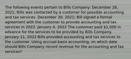 The following events pertain to Bills Company: December 28, 2021; Bills was contacted by a customer for possible accounting and tax services. December 30, 2021; Bill signed a formal agreement with the customer to provide accounting and tax services in 2022. January 4, 2022 The customer paid 1,000 in advance for the services to be provided by Bills Company. January 11, 2022 Bills provided accounting and tax services to the customer. Using accrual-basis accounting, on which date should Bills Company record revenue for the accounting and tax services?