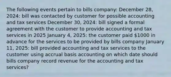 The following events pertain to bills company: December 28, 2024: bill was contacted by customer for possible accounting and tax services December 30, 2024: bill signed a formal agreement with the customer to provide accounting and tax services in 2025 January 4, 2025: the customer paid 1000 in advance for the services to be provided by bills company January 11, 2025: bill provided accounting and tax services to the customer using accrual basis accounting on which date should bills company record revenue for the accounting and tax services?