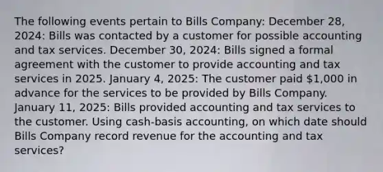 The following events pertain to Bills Company: December 28, 2024: Bills was contacted by a customer for possible accounting and tax services. December 30, 2024: Bills signed a formal agreement with the customer to provide accounting and tax services in 2025. January 4, 2025: The customer paid 1,000 in advance for the services to be provided by Bills Company. January 11, 2025: Bills provided accounting and tax services to the customer. Using cash-basis accounting, on which date should Bills Company record revenue for the accounting and tax services?