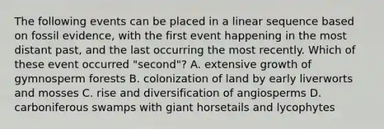 The following events can be placed in a linear sequence based on fossil evidence, with the first event happening in the most distant past, and the last occurring the most recently. Which of these event occurred "second"? A. extensive growth of gymnosperm forests B. colonization of land by early liverworts and mosses C. rise and diversification of angiosperms D. carboniferous swamps with giant horsetails and lycophytes