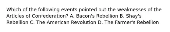 Which of the following events pointed out the weaknesses of the Articles of Confederation? A. Bacon's Rebellion B. Shay's Rebellion C. The American Revolution D. The Farmer's Rebellion