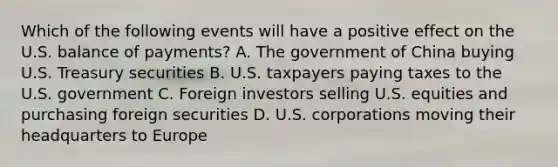 Which of the following events will have a positive effect on the U.S. balance of payments? A. The government of China buying U.S. Treasury securities B. U.S. taxpayers paying taxes to the U.S. government C. Foreign investors selling U.S. equities and purchasing foreign securities D. U.S. corporations moving their headquarters to Europe