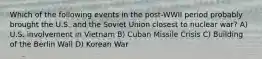 Which of the following events in the post-WWII period probably brought the U.S. and the Soviet Union closest to nuclear war? A) U.S. involvement in Vietnam B) Cuban Missile Crisis C) Building of the Berlin Wall D) Korean War