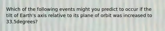 Which of the following events might you predict to occur if the tilt of Earth's axis relative to its plane of orbit was increased to 33.5degrees?