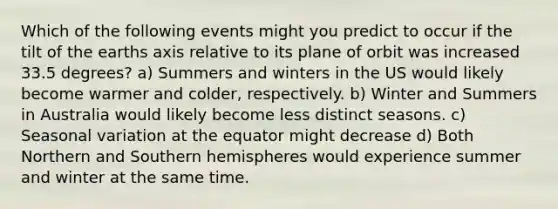 Which of the following events might you predict to occur if the tilt of the earths axis relative to its plane of orbit was increased 33.5 degrees? a) Summers and winters in the US would likely become warmer and colder, respectively. b) Winter and Summers in Australia would likely become less distinct seasons. c) Seasonal variation at the equator might decrease d) Both Northern and Southern hemispheres would experience summer and winter at the same time.