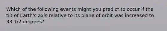 Which of the following events might you predict to occur if the tilt of Earth's axis relative to its plane of orbit was increased to 33 1/2 degrees?