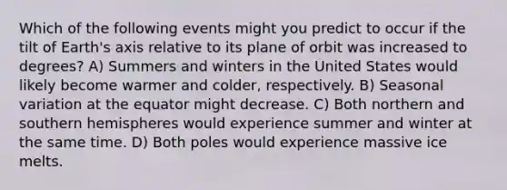 Which of the following events might you predict to occur if the tilt of Earth's axis relative to its plane of orbit was increased to degrees? A) Summers and winters in the United States would likely become warmer and colder, respectively. B) Seasonal variation at the equator might decrease. C) Both northern and southern hemispheres would experience summer and winter at the same time. D) Both poles would experience massive ice melts.