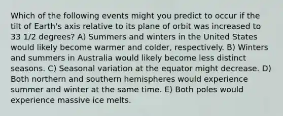 Which of the following events might you predict to occur if the tilt of Earth's axis relative to its plane of orbit was increased to 33 1/2 degrees? A) Summers and winters in the United States would likely become warmer and colder, respectively. B) Winters and summers in Australia would likely become less distinct seasons. C) Seasonal variation at the equator might decrease. D) Both northern and southern hemispheres would experience summer and winter at the same time. E) Both poles would experience massive ice melts.