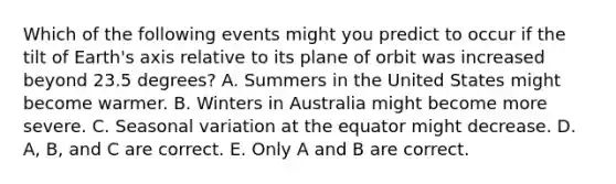 Which of the following events might you predict to occur if the tilt of Earth's axis relative to its plane of orbit was increased beyond 23.5 degrees? A. Summers in the United States might become warmer. B. Winters in Australia might become more severe. C. Seasonal variation at the equator might decrease. D. A, B, and C are correct. E. Only A and B are correct.