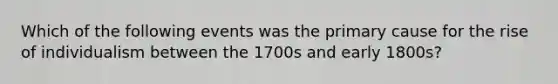 Which of the following events was the primary cause for the rise of individualism between the 1700s and early 1800s?