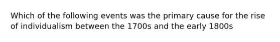 Which of the following events was the primary cause for the rise of individualism between the 1700s and the early 1800s