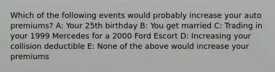 Which of the following events would probably increase your auto premiums? A: Your 25th birthday B: You get married C: Trading in your 1999 Mercedes for a 2000 Ford Escort D: Increasing your collision deductible E: None of the above would increase your premiums