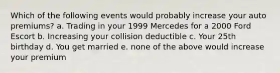 Which of the following events would probably increase your auto premiums? a. Trading in your 1999 Mercedes for a 2000 Ford Escort b. Increasing your collision deductible c. Your 25th birthday d. You get married e. none of the above would increase your premium