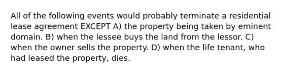 All of the following events would probably terminate a residential lease agreement EXCEPT A) the property being taken by eminent domain. B) when the lessee buys the land from the lessor. C) when the owner sells the property. D) when the life tenant, who had leased the property, dies.